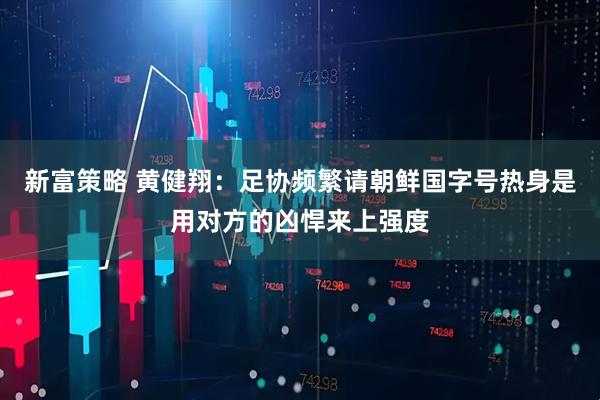 新富策略 黄健翔：足协频繁请朝鲜国字号热身是用对方的凶悍来上强度