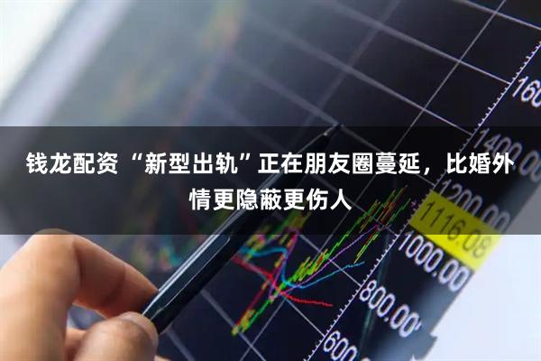 钱龙配资 “新型出轨”正在朋友圈蔓延，比婚外情更隐蔽更伤人
