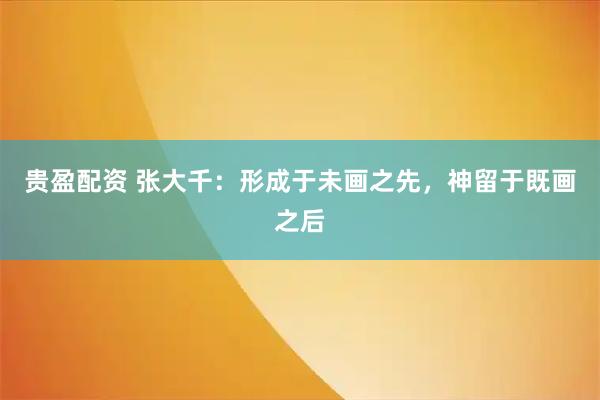 贵盈配资 张大千：形成于未画之先，神留于既画之后