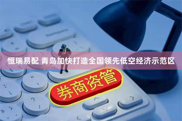 恒瑞易配 青岛加快打造全国领先低空经济示范区