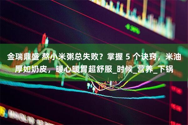 金瑞鼎盛 熬小米粥总失败？掌握 5 个诀窍，米油厚如奶皮，暖心暖胃超舒服_时候_营养_下锅