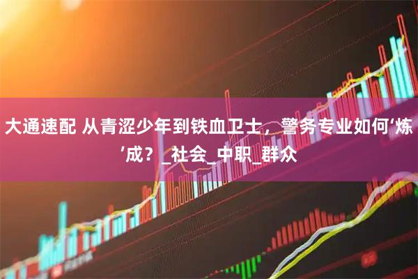 大通速配 从青涩少年到铁血卫士，警务专业如何‘炼’成？_社会_中职_群众