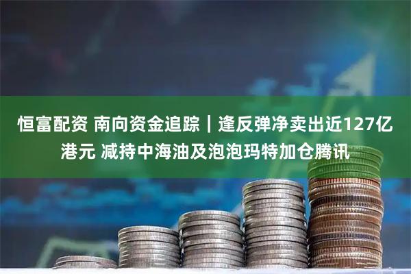 恒富配资 南向资金追踪｜逢反弹净卖出近127亿港元 减持中海油及泡泡玛特加仓腾讯