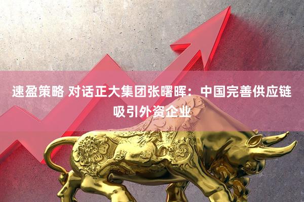 速盈策略 对话正大集团张曙晖：中国完善供应链吸引外资企业