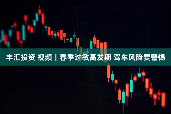 丰汇投资 视频｜春季过敏高发期 驾车风险要警惕