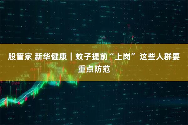股管家 新华健康｜蚊子提前“上岗” 这些人群要重点防范