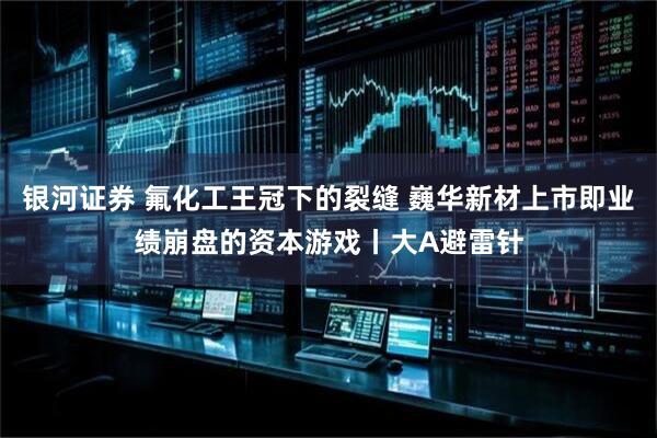 银河证券 氟化工王冠下的裂缝 巍华新材上市即业绩崩盘的资本游戏丨大A避雷针