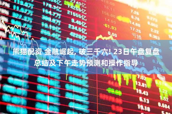 熊猫配资 金融崛起, 破三千六! 23日午盘复盘总结及下午走势预测和操作指导