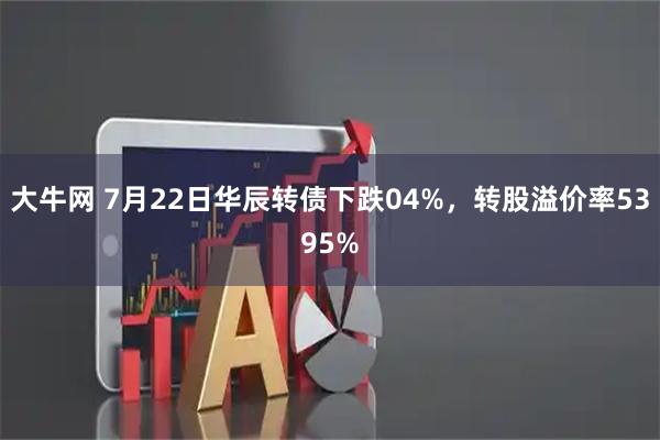 大牛网 7月22日华辰转债下跌04%，转股溢价率5395%