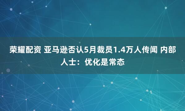 荣耀配资 亚马逊否认5月裁员1.4万人传闻 内部人士：优化是常态