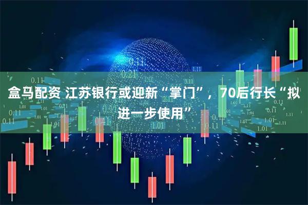 盒马配资 江苏银行或迎新“掌门”，70后行长“拟进一步使用”