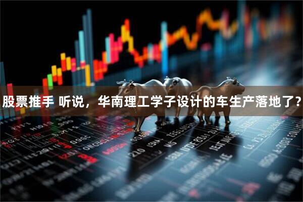 股票推手 听说，华南理工学子设计的车生产落地了？