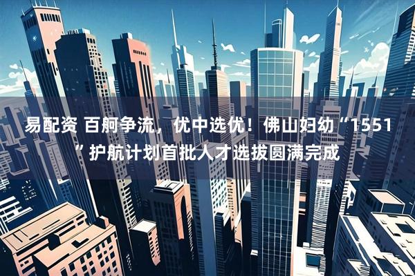 易配资 百舸争流，优中选优！佛山妇幼“1551”护航计划首批人才选拔圆满完成